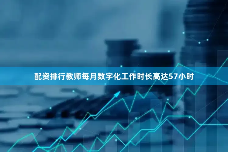 配资排行教师每月数字化工作时长高达57小时