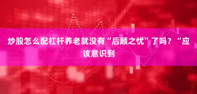 炒股怎么配杠杆养老就没有“后顾之忧”了吗？“应该意识到