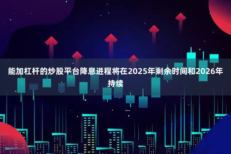 能加杠杆的炒股平台降息进程将在2025年剩余时间和2026年持续