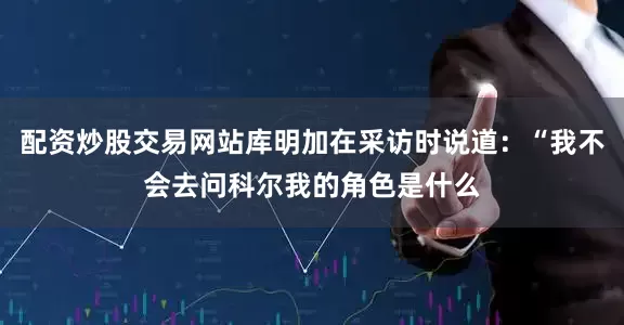 配资炒股交易网站库明加在采访时说道：“我不会去问科尔我的角色是什么