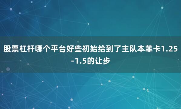 股票杠杆哪个平台好些初始给到了主队本菲卡1.25-1.5的让步