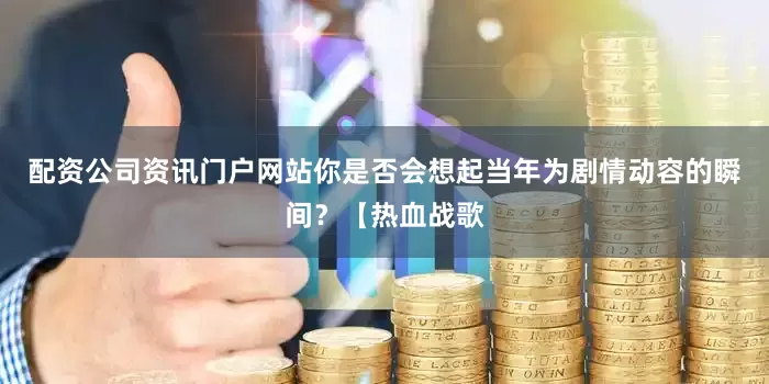 配资公司资讯门户网站你是否会想起当年为剧情动容的瞬间？【热血战歌