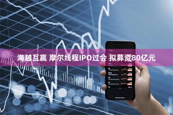 海越互赢 摩尔线程IPO过会 拟募资80亿元