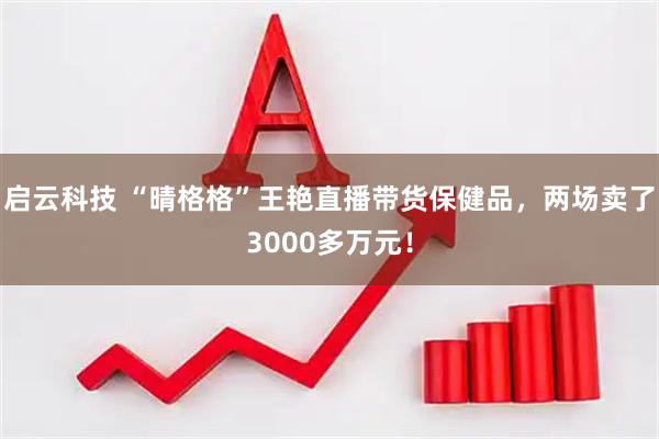 启云科技 “晴格格”王艳直播带货保健品,两场卖了3000多万元!