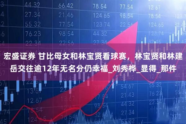 宏盛证券 甘比母女和林宝贤看球赛，林宝贤和林建岳交往逾12年无名分仍幸福_刘秀桦_显得_那件