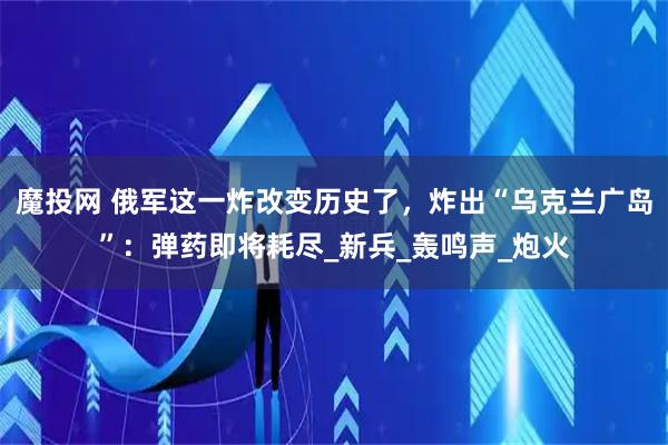 魔投网 俄军这一炸改变历史了,炸出“乌克兰广岛”:弹药即将耗尽_新兵_轰鸣声_炮火