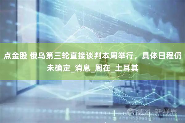 点金股 俄乌第三轮直接谈判本周举行，具体日程仍未确定_消息_周在_土耳其