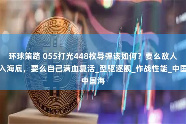 环球策路 055打光448枚导弹该如何?要么敌人沉入海底,要么自己满血复活_型驱逐舰_作战性能_中国海