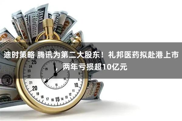 迪时策略 腾讯为第二大股东！礼邦医药拟赴港上市，两年亏损超10亿元