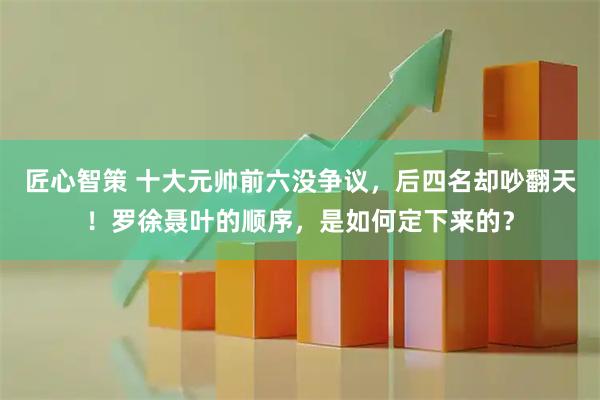 匠心智策 十大元帅前六没争议，后四名却吵翻天！罗徐聂叶的顺序，是如何定下来的？