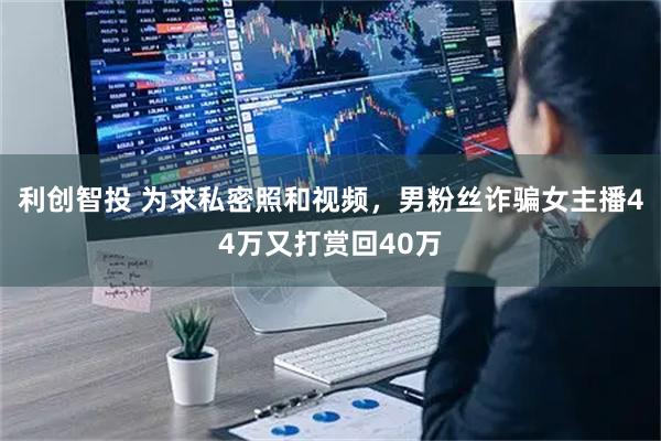 利创智投 为求私密照和视频，男粉丝诈骗女主播44万又打赏回40万