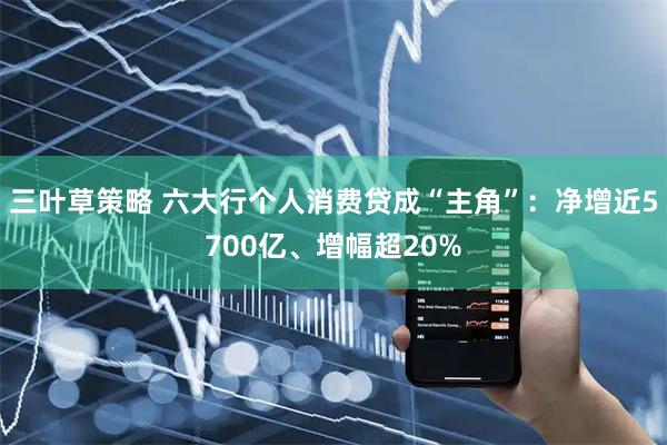 三叶草策略 六大行个人消费贷成“主角”：净增近5700亿、增幅超20%