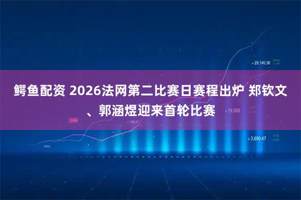 鳄鱼配资 2026法网第二比赛日赛程出炉 郑钦文、郭涵煜迎来首轮比赛