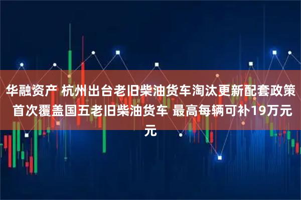 华融资产 杭州出台老旧柴油货车淘汰更新配套政策 首次覆盖国五老旧柴油货车 最高每辆可补19万元