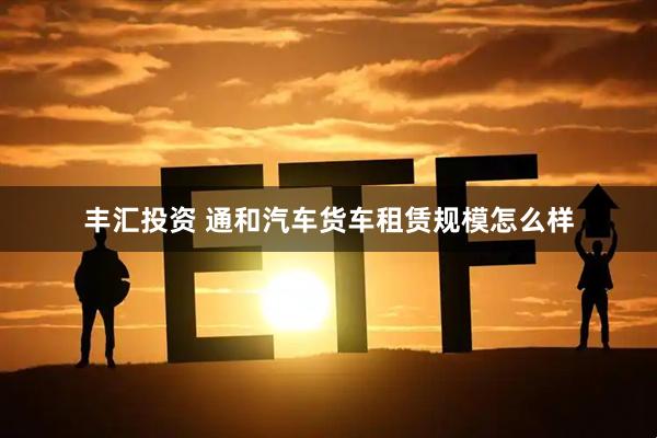 丰汇投资 通和汽车货车租赁规模怎么样