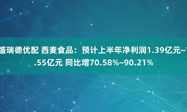 盛瑞德优配 西麦食品：预计上半年净利润1.39亿元~1.55亿元 同比增70.58%~90.21%