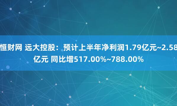 恒财网 远大控股：预计上半年净利润1.79亿元~2.58亿元 同比增517.00%~788.00%