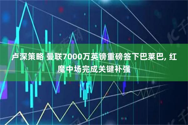 卢深策略 曼联7000万英镑重磅签下巴莱巴, 红魔中场完成关键补强